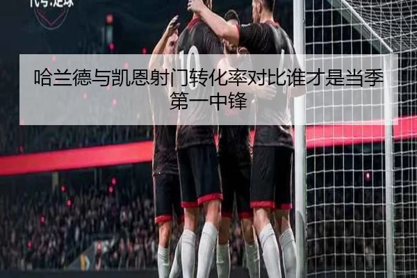 哈兰德与凯恩射门转化率对比谁才是当季第一中锋
